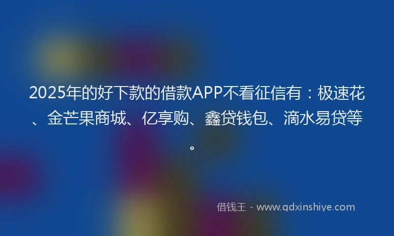 2025年的好下款的借款APP不看征信有：极速花、金芒果商城、亿享购、鑫贷钱包、滴水易贷等。