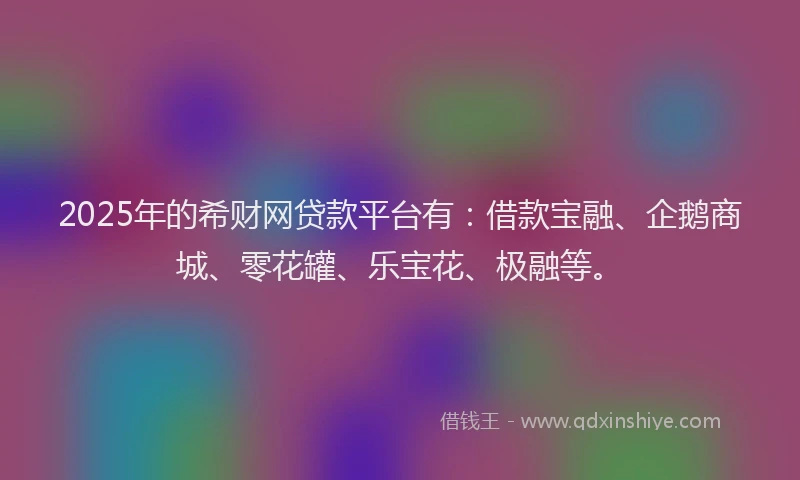 2025年的希财网贷款平台有：借款宝融、企鹅商城、零花罐、乐宝花、极融等。