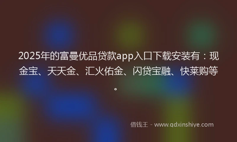 2025年的富曼优品贷款app入口下载安装有：现金宝、天天金、汇火佑金、闪贷宝融、快莱购等。