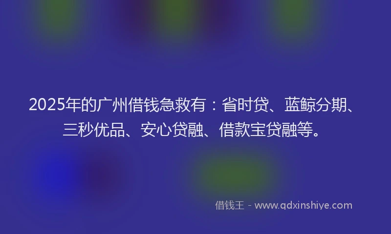 2025年的广州借钱急救有：省时贷、蓝鲸分期、三秒优品、安心贷融、借款宝贷融等。