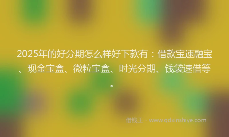 2025年的好分期怎么样好下款有：借款宝速融宝、现金宝盒、微粒宝盒、时光分期、钱袋速借等。