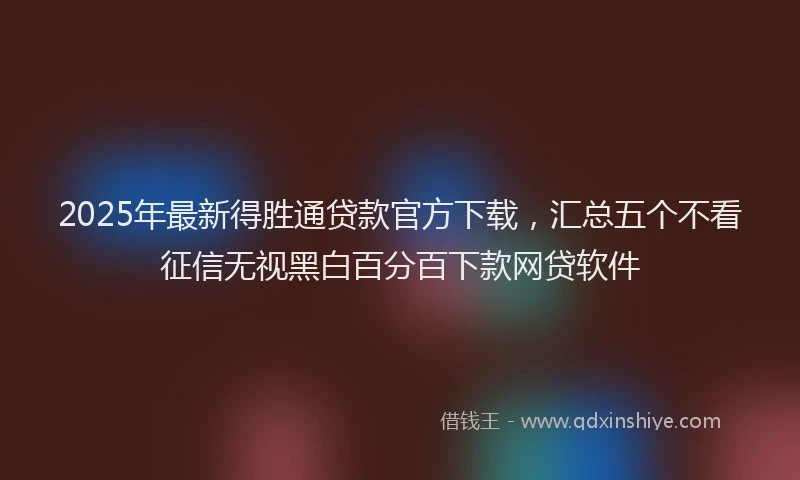 2025年最新得胜通贷款官方下载，汇总五个不看征信无视黑白百分百下款网贷软件