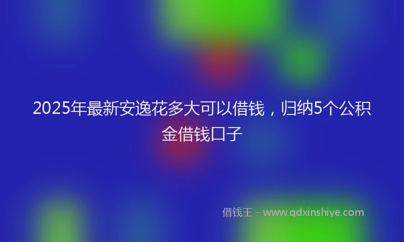 2025年最新安逸花多大可以借钱，归纳5个公积金借钱口子