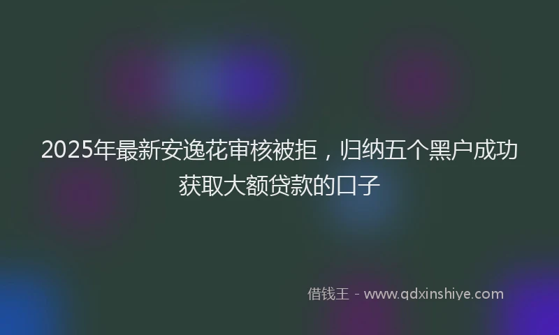 2025年最新安逸花审核被拒，归纳五个黑户成功获取大额贷款的口子