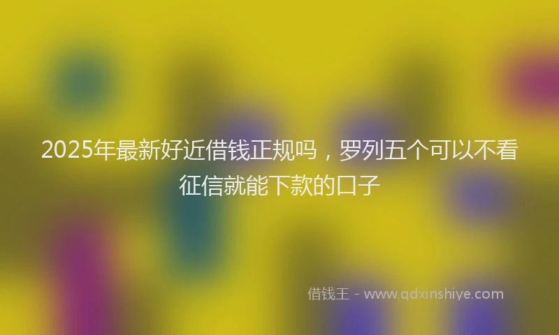 2025年最新好近借钱正规吗，罗列五个可以不看征信就能下款的口子