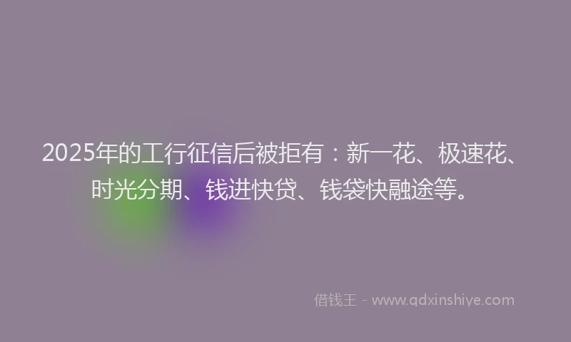 2025年的工行征信后被拒有：新一花、极速花、时光分期、钱进快贷、钱袋快融途等。