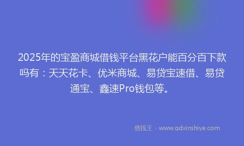 2025年的宝盈商城借钱平台黑花户能百分百下款吗有：天天花卡、优米商城、易贷宝速借、易贷通宝、鑫速Pro钱包等。
