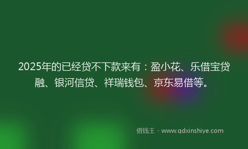 2025年的已经贷不下款来有：盈小花、乐借宝贷融、银河信贷、祥瑞钱包、京东易借等。