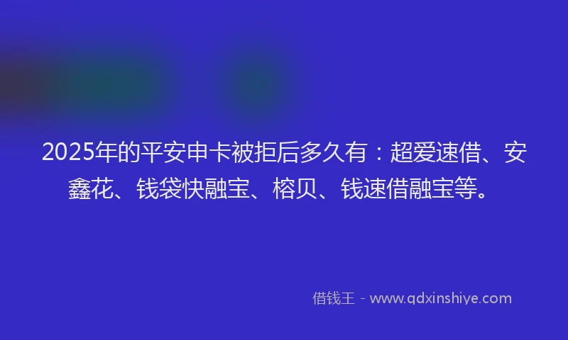 2025年的平安申卡被拒后多久有：超爱速借、安鑫花、钱袋快融宝、榕贝、钱速借融宝等。