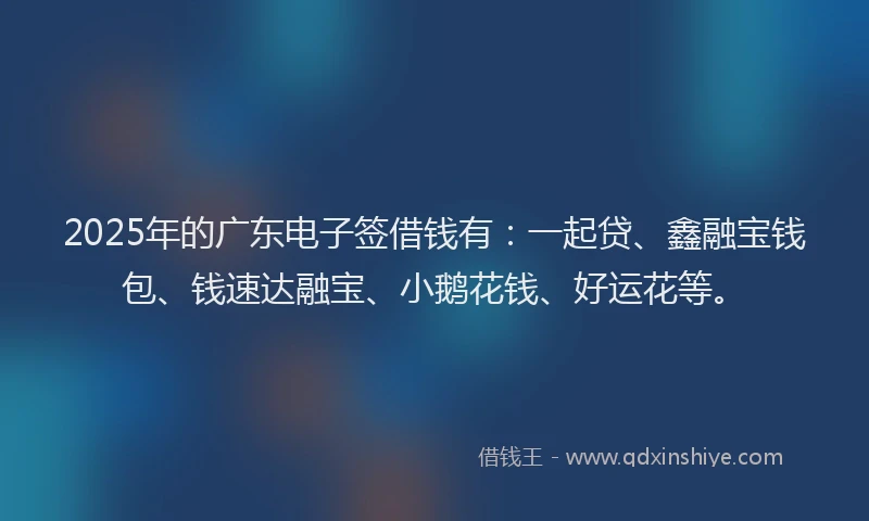 2025年的广东电子签借钱有：一起贷、鑫融宝钱包、钱速达融宝、小鹅花钱、好运花等。