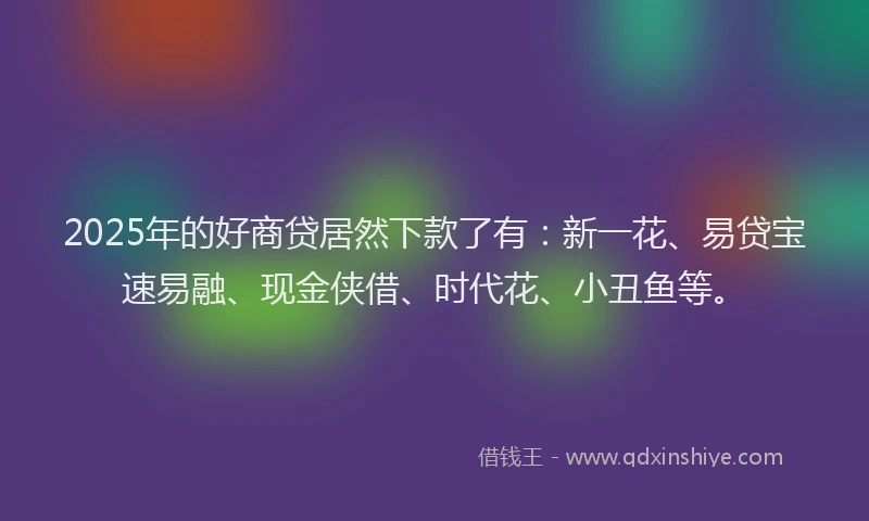 2025年的好商贷居然下款了有：新一花、易贷宝速易融、现金侠借、时代花、小丑鱼等。