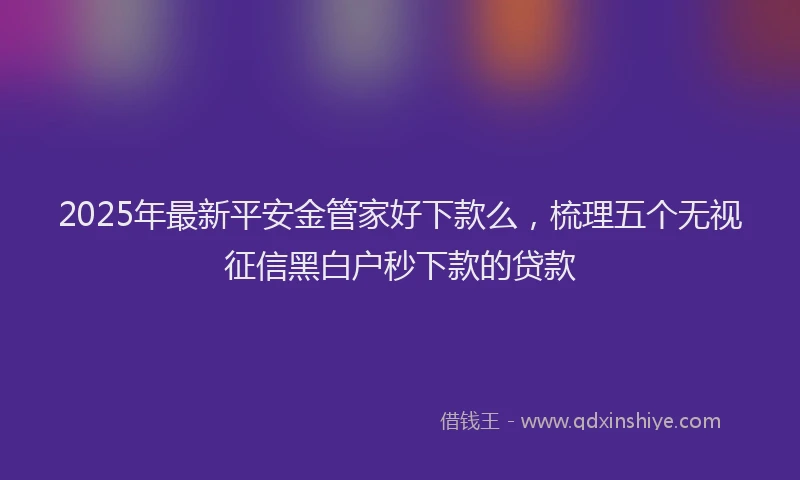 2025年最新平安金管家好下款么，梳理五个无视征信黑白户秒下款的贷款
