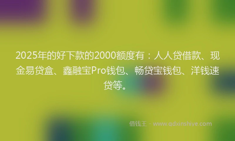 2025年的好下款的2000额度有：人人贷借款、现金易贷盒、鑫融宝Pro钱包、畅贷宝钱包、洋钱速贷等。
