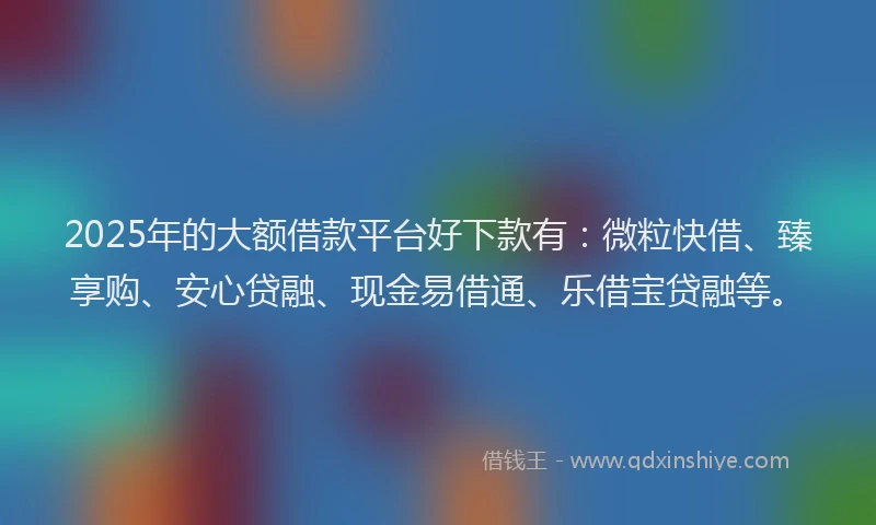 2025年的大额借款平台好下款有：微粒快借、臻享购、安心贷融、现金易借通、乐借宝贷融等。