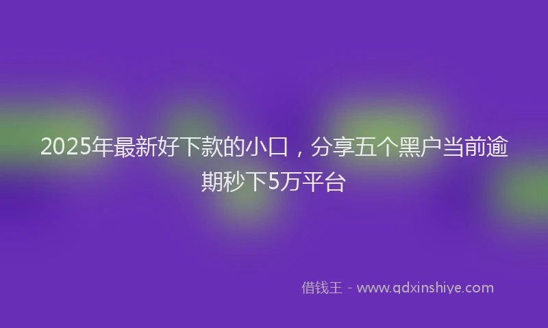 2025年最新好下款的小口，分享五个黑户当前逾期秒下5万平台