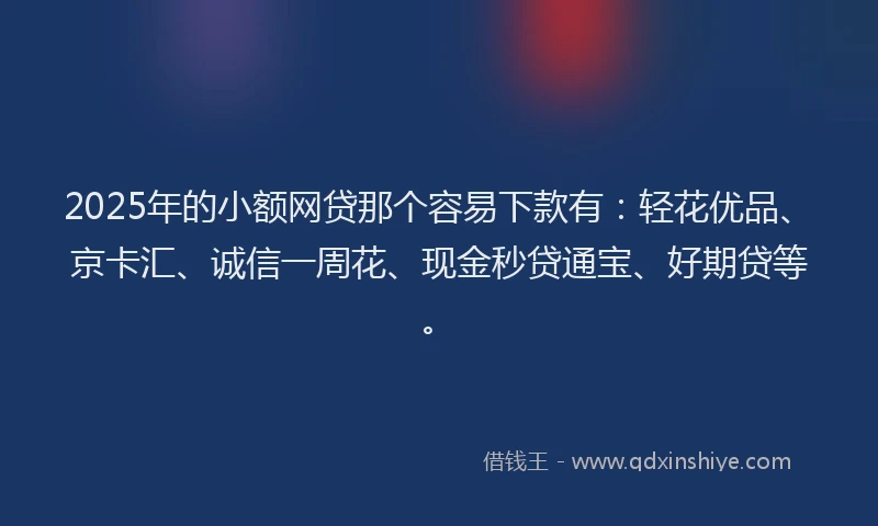 2025年的小额网贷那个容易下款有：轻花优品、京卡汇、诚信一周花、现金秒贷通宝、好期贷等。