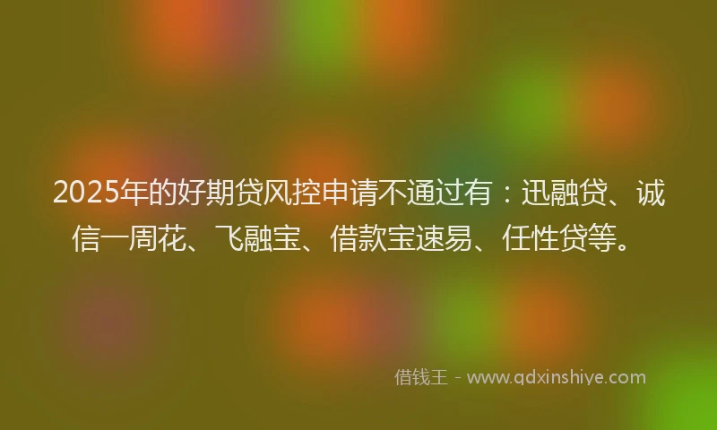 2025年的好期贷风控申请不通过有：迅融贷、诚信一周花、飞融宝、借款宝速易、任性贷等。