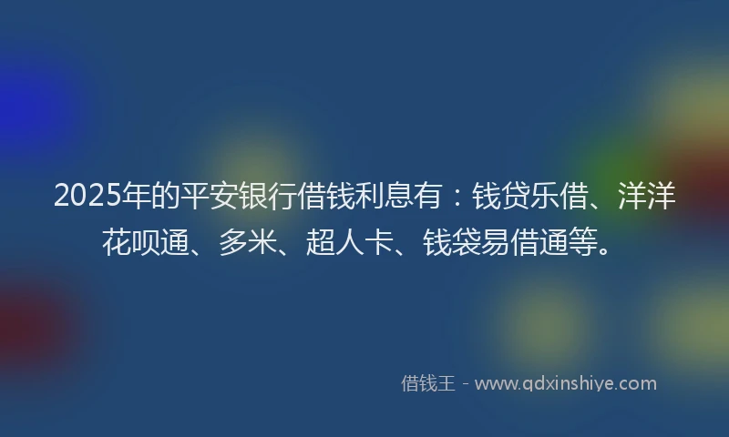 2025年的平安银行借钱利息有：钱贷乐借、洋洋花呗通、多米、超人卡、钱袋易借通等。