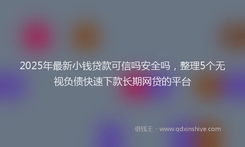 2025年最新小钱贷款可信吗安全吗，整理5个无视负债快速下款长期网贷的平台