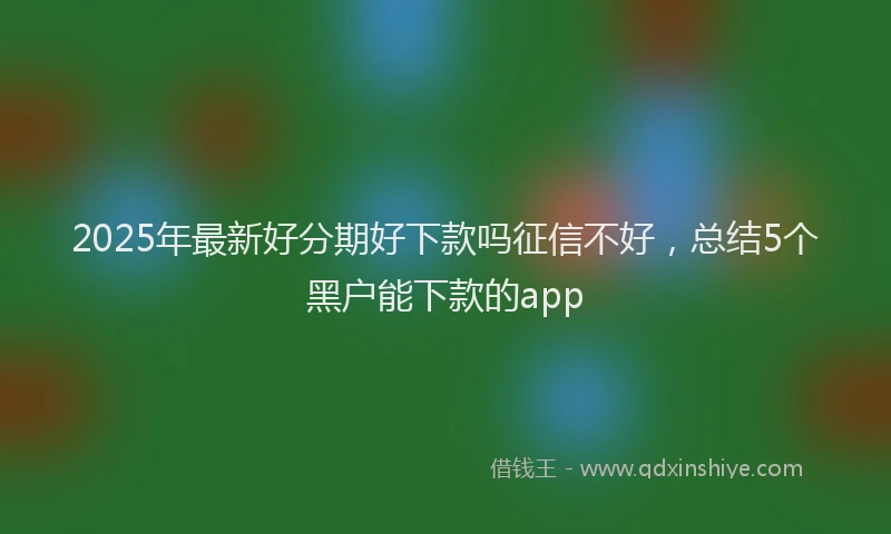 2025年最新好分期好下款吗征信不好，总结5个黑户能下款的app