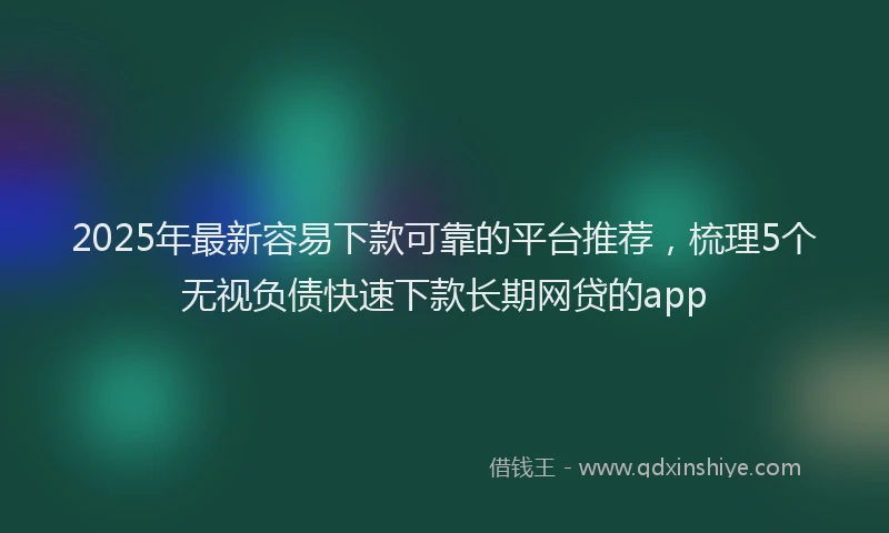2025年最新容易下款可靠的平台推荐，梳理5个无视负债快速下款长期网贷的app