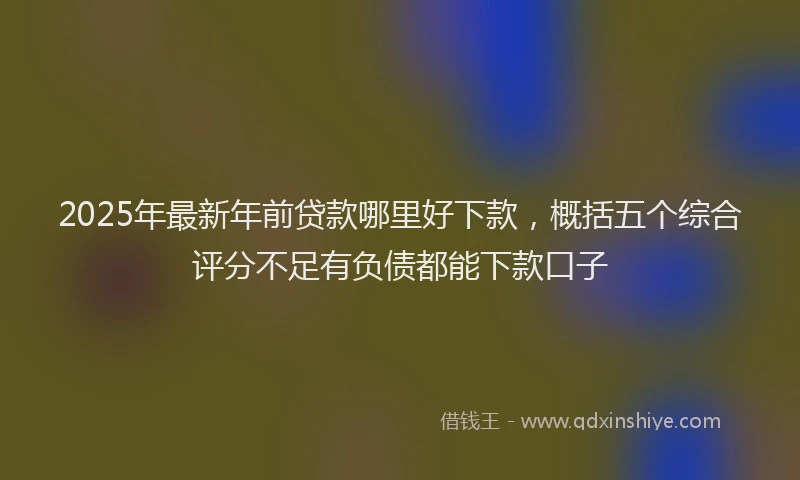 2025年最新年前贷款哪里好下款，概括五个综合评分不足有负债都能下款口子