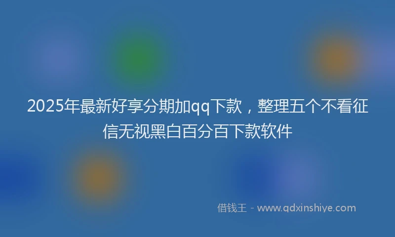 2025年最新好享分期加qq下款，整理五个不看征信无视黑白百分百下款软件