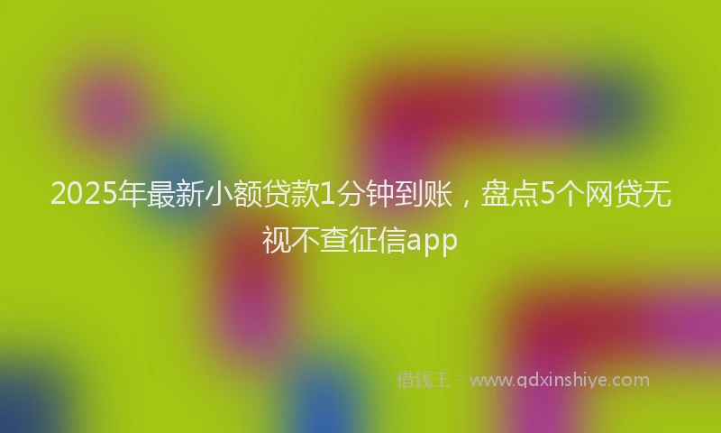 2025年最新小额贷款1分钟到账，盘点5个网贷无视不查征信app