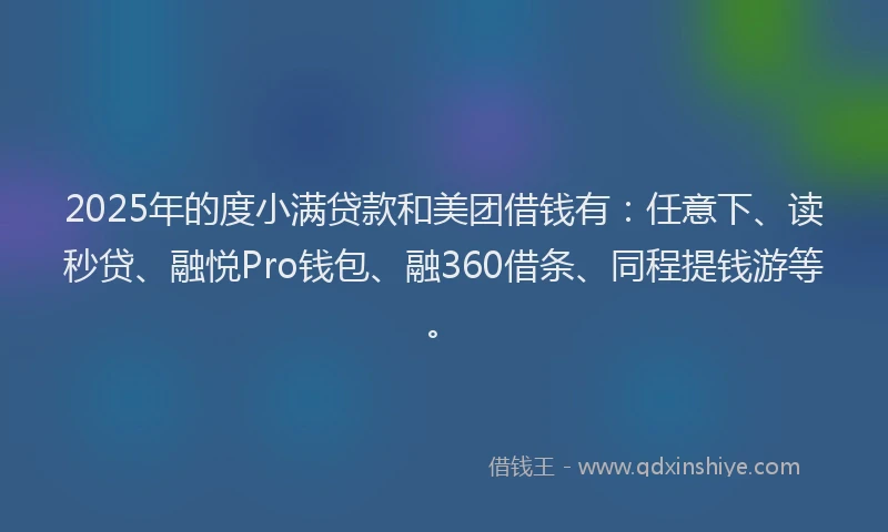 2025年的度小满贷款和美团借钱有：任意下、读秒贷、融悦Pro钱包、融360借条、同程提钱游等。