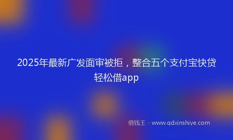 2025年最新广发面审被拒，整合五个支付宝快贷轻松借app