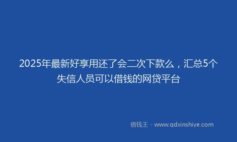 2025年最新好享用还了会二次下款么，汇总5个失信人员可以借钱的网贷平台