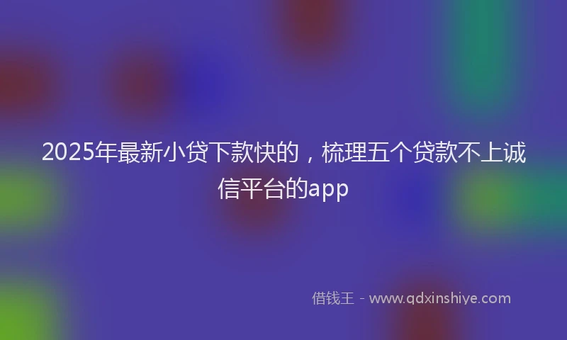 2025年最新小贷下款快的，梳理五个贷款不上诚信平台的app