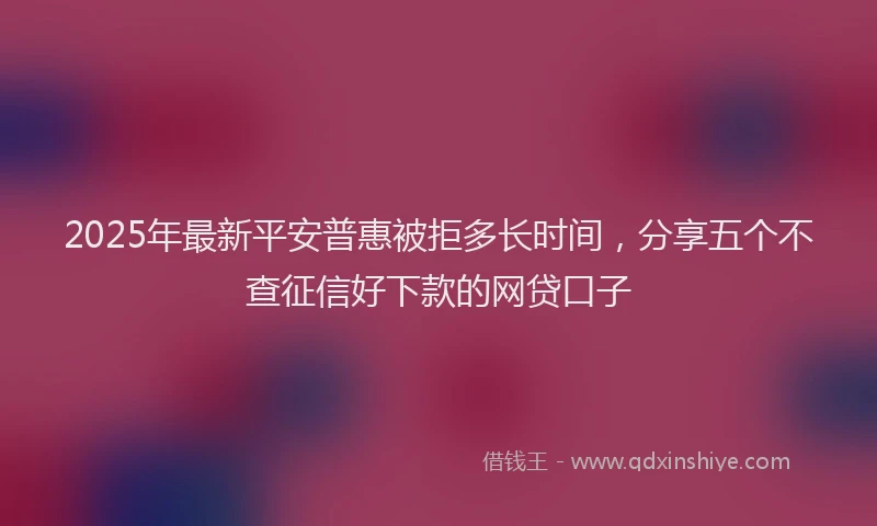 2025年最新平安普惠被拒多长时间，分享五个不查征信好下款的网贷口子