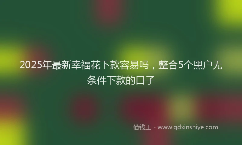 2025年最新幸福花下款容易吗，整合5个黑户无条件下款的口子