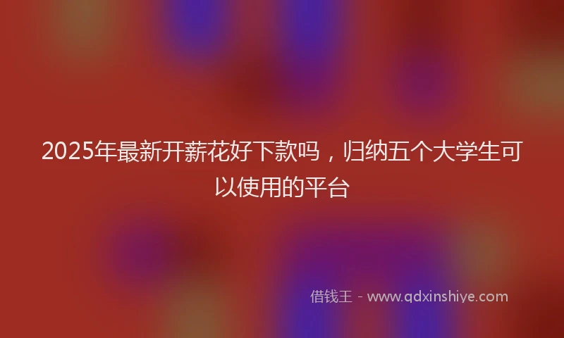 2025年最新开薪花好下款吗，归纳五个大学生可以使用的平台