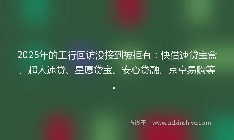 2025年的工行回访没接到被拒有：快借速贷宝盒、超人速贷、星愿贷宝、安心贷融、京享易购等。