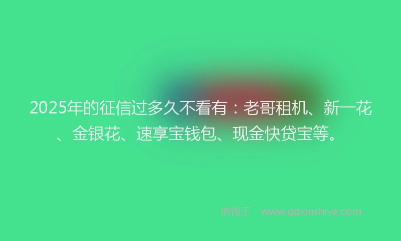 2025年的征信过多久不看有：老哥租机、新一花、金银花、速享宝钱包、现金快贷宝等。