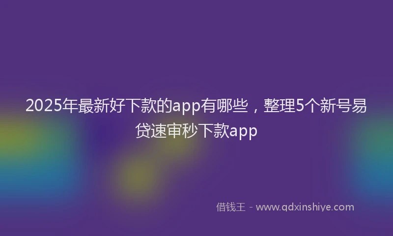 2025年最新好下款的app有哪些，整理5个新号易贷速审秒下款app