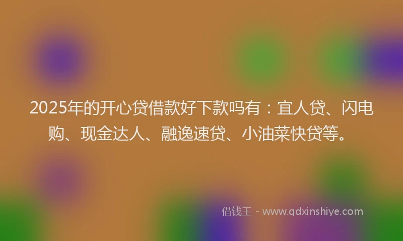 2025年的开心贷借款好下款吗有：宜人贷、闪电购、现金达人、融逸速贷、小油菜快贷等。