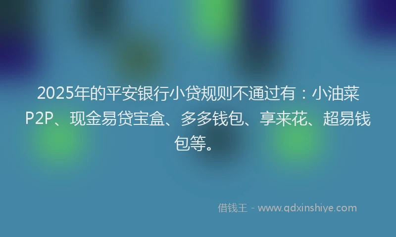 2025年的平安银行小贷规则不通过有：小油菜P2P、现金易贷宝盒、多多钱包、享来花、超易钱包等。
