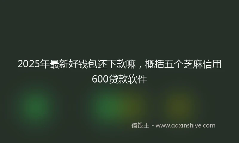 2025年最新好钱包还下款嘛，概括五个芝麻信用600贷款软件