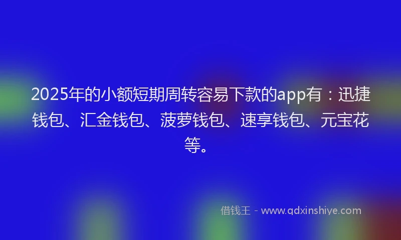 2025年的小额短期周转容易下款的app有：迅捷钱包、汇金钱包、菠萝钱包、速享钱包、元宝花等。