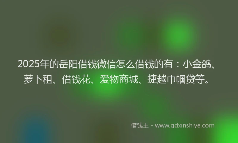 2025年的岳阳借钱微信怎么借钱的有：小金鸽、萝卜租、借钱花、爱物商城、捷越巾帼贷等。