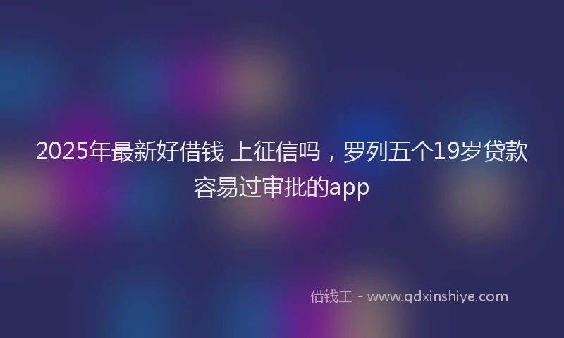 2025年最新好借钱 上征信吗，罗列五个19岁贷款容易过审批的app