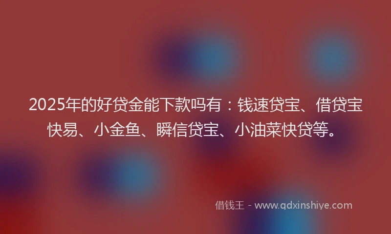 2025年的好贷金能下款吗有：钱速贷宝、借贷宝快易、小金鱼、瞬信贷宝、小油菜快贷等。