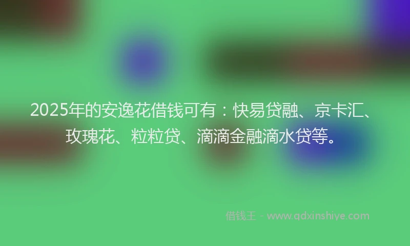 2025年的安逸花借钱可有：快易贷融、京卡汇、玫瑰花、粒粒贷、滴滴金融滴水贷等。
