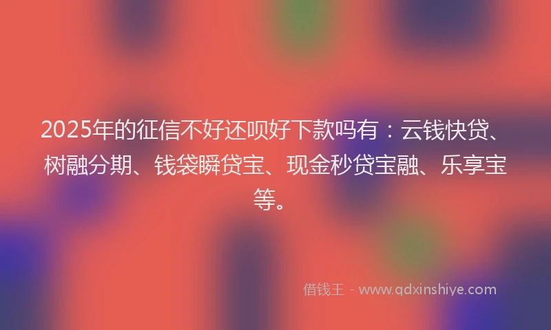 2025年的征信不好还呗好下款吗有：云钱快贷、树融分期、钱袋瞬贷宝、现金秒贷宝融、乐享宝等。