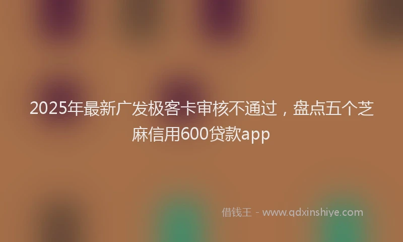 2025年最新广发极客卡审核不通过，盘点五个芝麻信用600贷款app