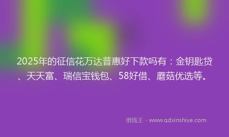 2025年的征信花万达普惠好下款吗有：金钥匙贷、天天富、瑞信宝钱包、58好借、蘑菇优选等。