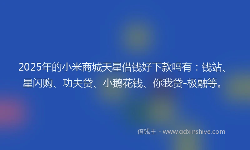 2025年的小米商城天星借钱好下款吗有：钱站、星闪购、功夫贷、小鹅花钱、你我贷-极融等。